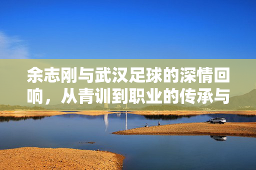 余志刚与武汉足球的深情回响，从青训到职业的传承与坚守