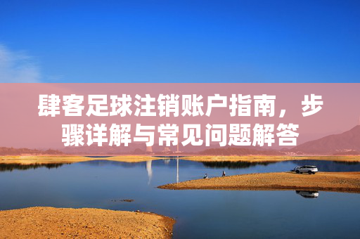 肆客足球注销账户指南，步骤详解与常见问题解答