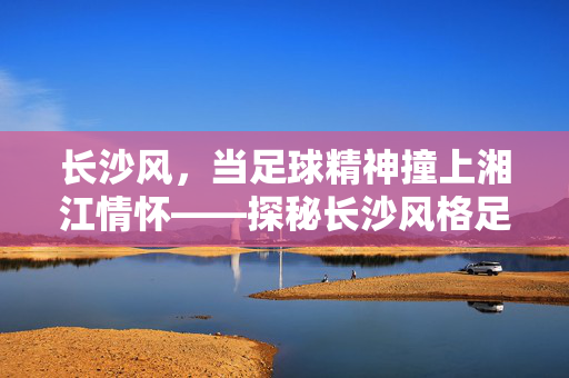 长沙风，当足球精神撞上湘江情怀——探秘长沙风格足球衬衫的独特魅力，长沙风，当足球精神撞上湘江情怀——探秘长沙风格足球衬衫的独特魅力