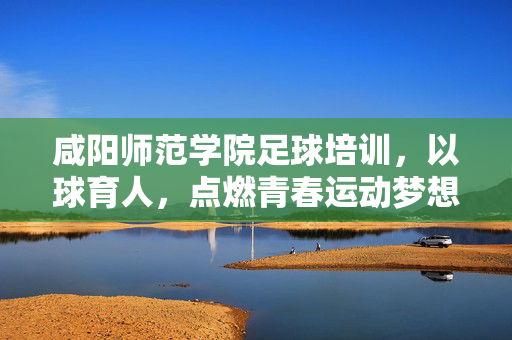 咸阳师范学院足球培训，以球育人，点燃青春运动梦想