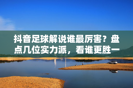 抖音足球解说谁最厉害？盘点几位实力派，看谁更胜一筹！