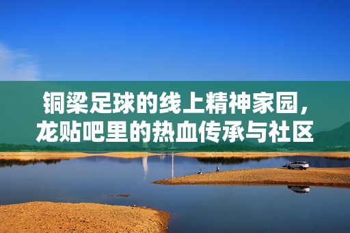 铜梁足球的线上精神家园，龙贴吧里的热血传承与社区共鸣