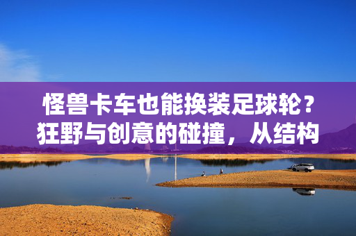 怪兽卡车也能换装足球轮？狂野与创意的碰撞，从结构兼容到改装探索