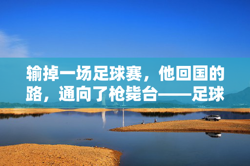 输掉一场足球赛，他回国的路，通向了枪毙台——足球与命运最荒诞的审判，输掉一场足球赛，他回国的路通向枪毙台，足球与命运最荒诞的审判