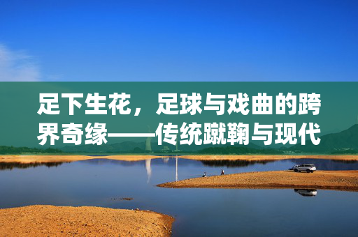 足下生花，足球与戏曲的跨界奇缘——传统蹴鞠与现代足球的戏曲化演绎，足下生花，足球与戏曲的跨界奇缘——传统蹴鞠与现代足球的戏曲化演绎