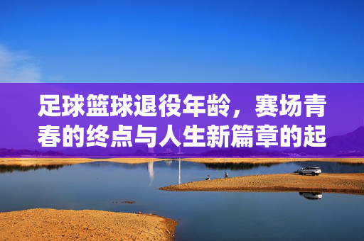 足球篮球退役年龄，赛场青春的终点与人生新篇章的起点——差异背后的运动特性与人生启示