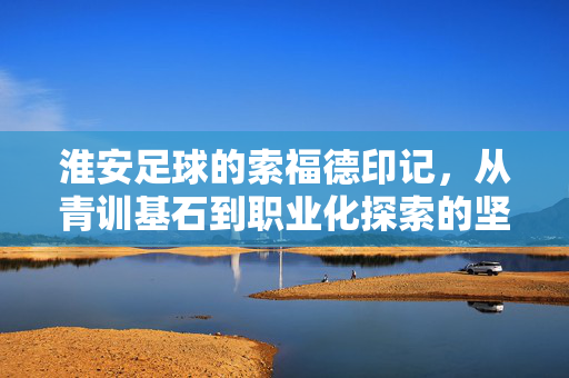 淮安足球的索福德印记，从青训基石到职业化探索的坚实步履，淮安足球的索福德印记，从青训基石到职业化探索的坚实步履