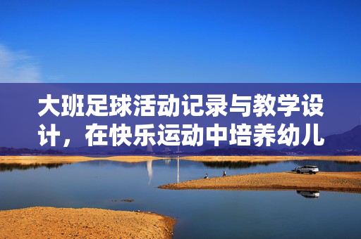 大班足球活动记录与教学设计，在快乐运动中培养幼儿足球兴趣与协作精神，大班足球活动记录与教学设计，在快乐运动中培养幼儿足球兴趣与协作精神