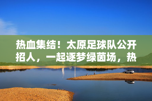 热血集结！太原足球队公开招人，一起逐梦绿茵场，热血集结！太原足球队公开招人，一起逐梦绿茵场