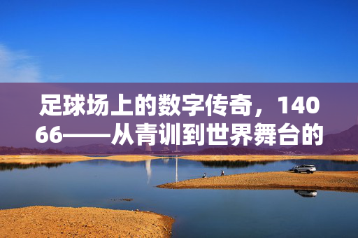 足球场上的数字传奇，14066——从青训到世界舞台的逐梦之路，足球场上的数字传奇，14066从青训到世界舞台的逐梦之路