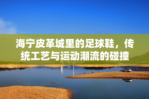 海宁皮革城里的足球鞋，传统工艺与运动潮流的碰撞