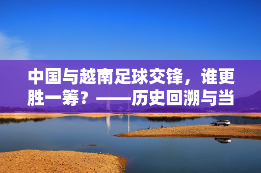 中国与越南足球交锋，谁更胜一筹？——历史回溯与当下竞争的深度解读，中国与越南足球交锋，历史回溯与当下竞争的深度解读