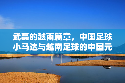 武磊的越南篇章，中国足球小马达与越南足球的中国元素碰撞与融合，武磊越南篇章，中国足球小马达与越南足球的碰撞与融合