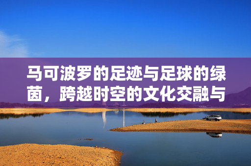 马可波罗的足迹与足球的绿茵，跨越时空的文化交融与运动传承，马可波罗的足迹与足球的绿茵，跨越时空的文化交融与运动传承