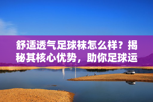 舒适透气足球袜怎么样？揭秘其核心优势，助你足球运动更舒适高效