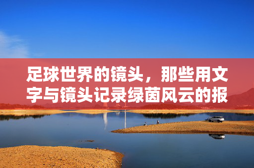足球世界的镜头，那些用文字与镜头记录绿茵风云的报道者，足球世界的镜头，用文字与镜头记录绿茵风云的报道者