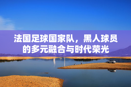 法国足球国家队，黑人球员的多元融合与时代荣光