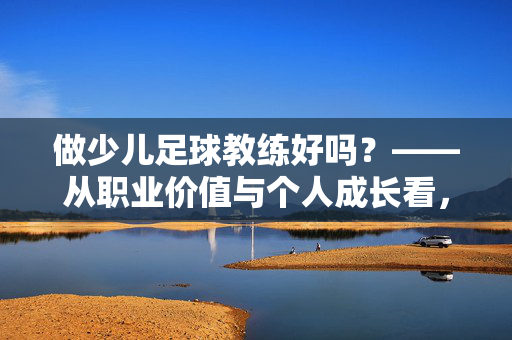 做少儿足球教练好吗？——从职业价值与个人成长看，这或许是一个值得深耕的阳光职业，做少儿足球教练好吗？——从职业价值与个人成长看，这或许是一个值得深耕的阳光职业