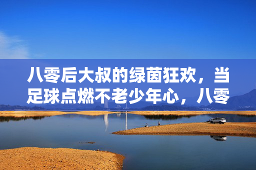 八零后大叔的绿茵狂欢，当足球点燃不老少年心，八零后大叔的绿茵狂欢，当足球点燃不老少年心