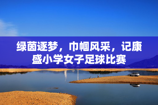 绿茵逐梦，巾帼风采，记康盛小学女子足球比赛