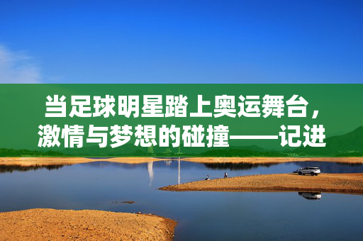 当足球明星踏上奥运舞台，激情与梦想的碰撞——记进入奥运的足球巨星