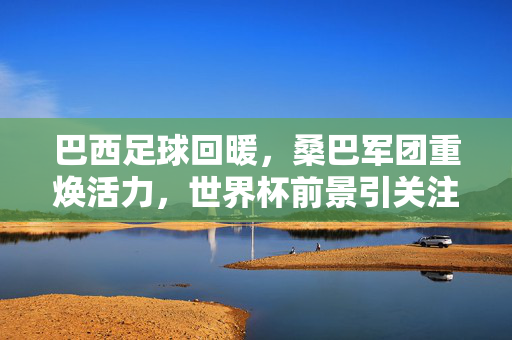 巴西足球回暖，桑巴军团重焕活力，世界杯前景引关注，巴西足球回暖，桑巴军团重焕活力，世界杯前景引关注