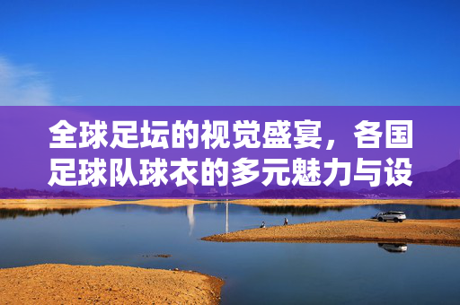 全球足坛的视觉盛宴，各国足球队球衣的多元魅力与设计巧思，全球足坛的视觉盛宴，各国足球队球衣的多元魅力与设计巧思