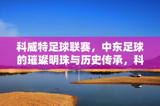 科威特足球联赛，中东足球的璀璨明珠与历史传承，科威特足球联赛，中东足球的璀璨明珠与历史传承