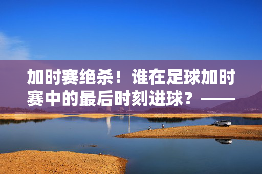 加时赛绝杀！谁在足球加时赛中的最后时刻进球？——揭秘那颗决定胜负的加时金球，加时赛绝杀！谁在足球加时赛中的最后时刻进球？——揭秘那颗决定胜负的加时金球