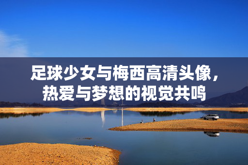 足球少女与梅西高清头像，热爱与梦想的视觉共鸣