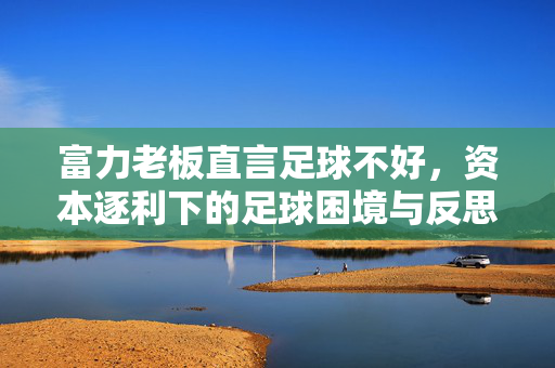 富力老板直言足球不好，资本逐利下的足球困境与反思，富力老板直言足球不好，资本逐利下的足球困境与反思