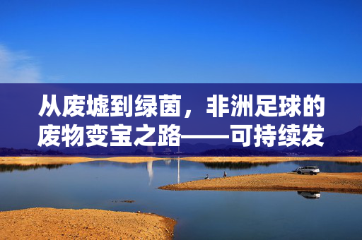 从废墟到绿茵，非洲足球的废物变宝之路——可持续发展下的草根足球创新，从废墟到绿茵，非洲足球的废物变宝之路——可持续发展下的草根足球创新