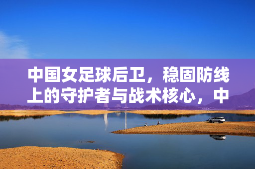 中国女足球后卫，稳固防线上的守护者与战术核心，中国女足球后卫，稳固防线上的守护者与战术核心