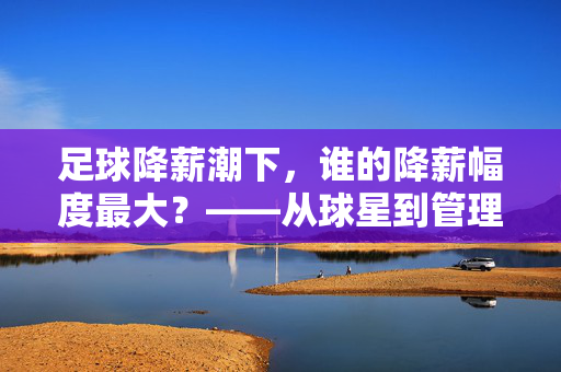 足球降薪潮下，谁的降薪幅度最大？——从球星到管理层的不平等薪金调整，足球降薪潮下，谁的降薪幅度最大？——从球星到管理层的不平等薪金调整