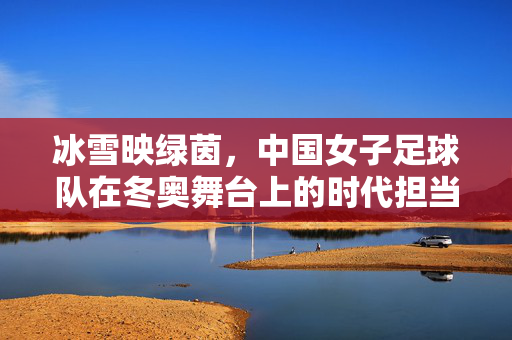 冰雪映绿茵，中国女子足球队在冬奥舞台上的时代担当，冰雪映绿茵，中国女子足球队在冬奥舞台上的时代担当