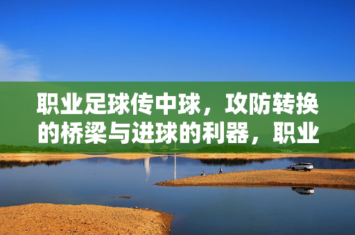 职业足球传中球，攻防转换的桥梁与进球的利器，职业足球传中球，攻防转换的桥梁与进球的利器