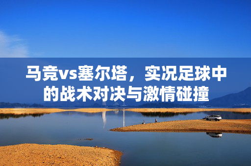 马竞vs塞尔塔，实况足球中的战术对决与激情碰撞