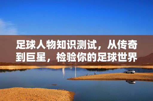 足球人物知识测试，从传奇到巨星，检验你的足球世界认知深度