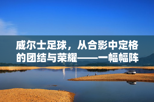 威尔士足球，从合影中定格的团结与荣耀——一幅幅阵容照背后的故事，威尔士足球，从合影中定格的团结与荣耀——阵容照背后的故事