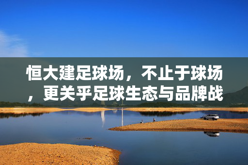 恒大建足球场，不止于球场，更关乎足球生态与品牌战略的深度布局