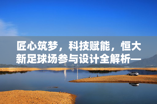 匠心筑梦，科技赋能，恒大新足球场参与设计全解析——从蓝图到地标，看专业团队如何打造体育新标杆，匠心筑梦，科技赋能，恒大新足球场参与设计全解析——从蓝图到地标，看专业团队如何打造体育新标杆