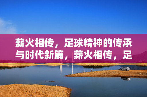 薪火相传，足球精神的传承与时代新篇，薪火相传，足球精神的传承与时代新篇