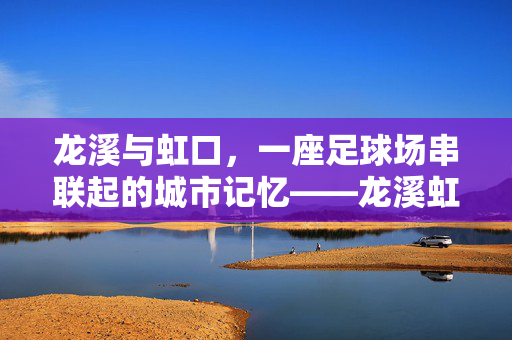 龙溪与虹口，一座足球场串联起的城市记忆——龙溪虹口足球场的时代印记与城市故事，龙溪与虹口，一座足球场串联起的城市记忆——龙溪虹口足球场的时代印记与城市故事