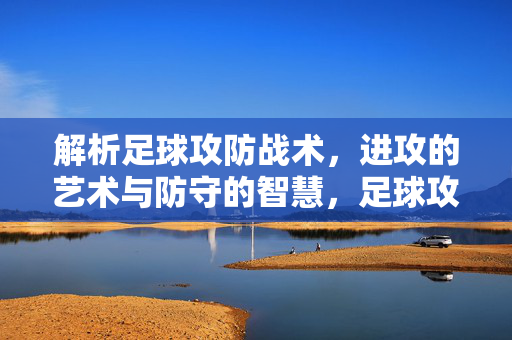 解析足球攻防战术，进攻的艺术与防守的智慧，足球攻防战术解析，进攻的艺术与防守的智慧