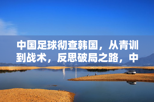 中国足球彻查韩国，从青训到战术，反思破局之路，中国足球彻查韩国青训与战术，反思破局之路