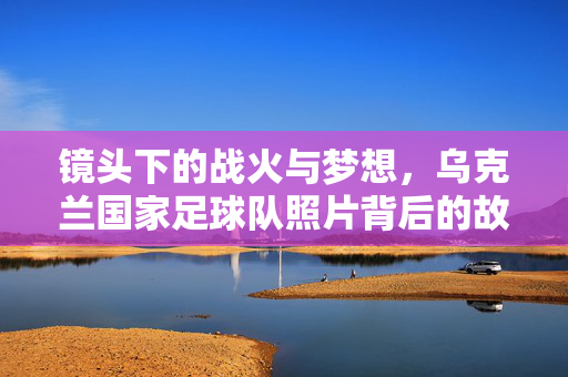 镜头下的战火与梦想,乌克兰国家足球队照片背后的故事