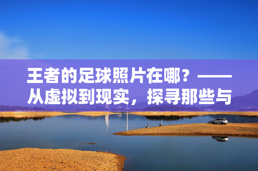 王者的足球照片在哪？——从虚拟到现实，探寻那些与足球相关的珍贵影像，王者的足球照片在哪？——从虚拟到现实，探寻那些与足球相关的珍贵影像