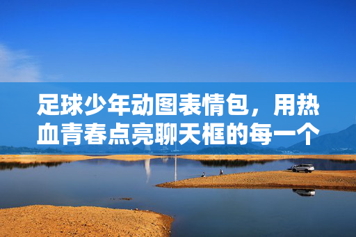 足球少年动图表情包，用热血青春点亮聊天框的每一个情绪角落，足球少年动图表情包，热血青春点亮聊天情绪角落