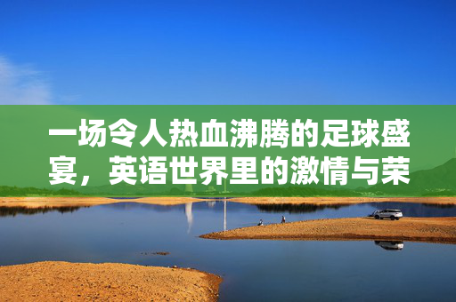 一场令人热血沸腾的足球盛宴，英语世界里的激情与荣耀，热血足球盛宴，英语世界里的激情与荣耀