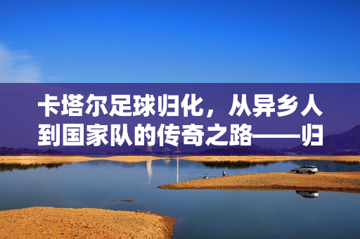 卡塔尔足球归化,从异乡人到国家队的传奇之路——归化政策如何重塑亚洲足坛的卡塔尔模式,卡塔尔足球归化,从异乡人到国家队传奇之路,及其对亚洲足坛的重塑模式